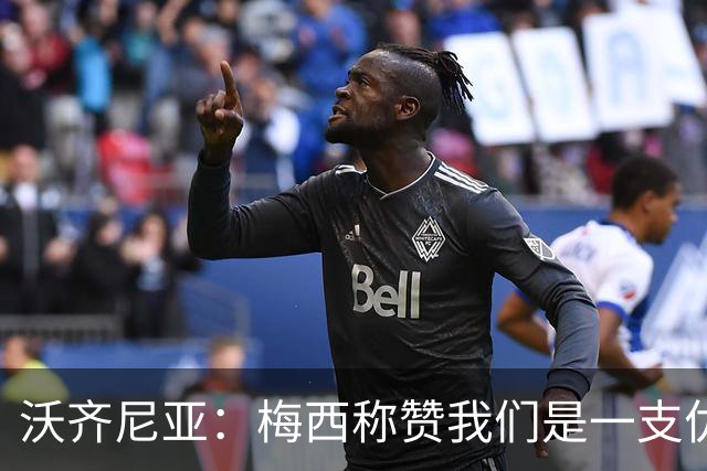 沃齐尼亚：梅西称赞我们是一支优秀的球队，我愿意去巴西踢球
