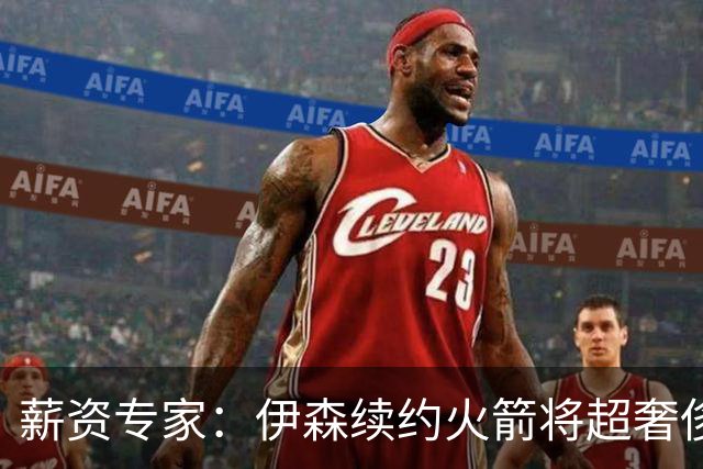 薪资专家：伊森续约火箭将超奢侈税线 火箭目前有5个阵容空位